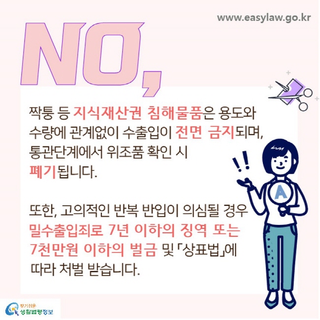 NO, 짝퉁 등 지식재산권 침해물품은 용도와 수량에 관계없이 수출입이 전면 금지되며, 통관단계에서 위조품 확인 시 폐기됩니다. 또한, 고의적인 반복 반입이 의심될 경우 밀수출입죄로 7년 이하의 징역 또는 7천만원 이하의 벌금 및 「상표법」에 따라 처벌 받습니다.