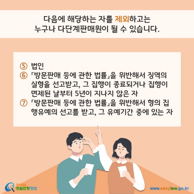 다음에 해당하는 자를 제외하고는 누구나 다단계판매원이 될 수 있습니다. (5) 법인 (6) 「방문판매 등에 관한 법률」을 위반해서 징역의 실형을 선고받고, 그 집행이 종료되거나 집행이 면제된 날부터 5년이 지나지 않은 자 (7) 「방문판매 등에 관한 법률」을 위반해서 형의 집행유예의 선고를 받고, 그 유예기간 중에 있는 자 찾기쉬운 생활법령정보(www.easylaw.go.kr)