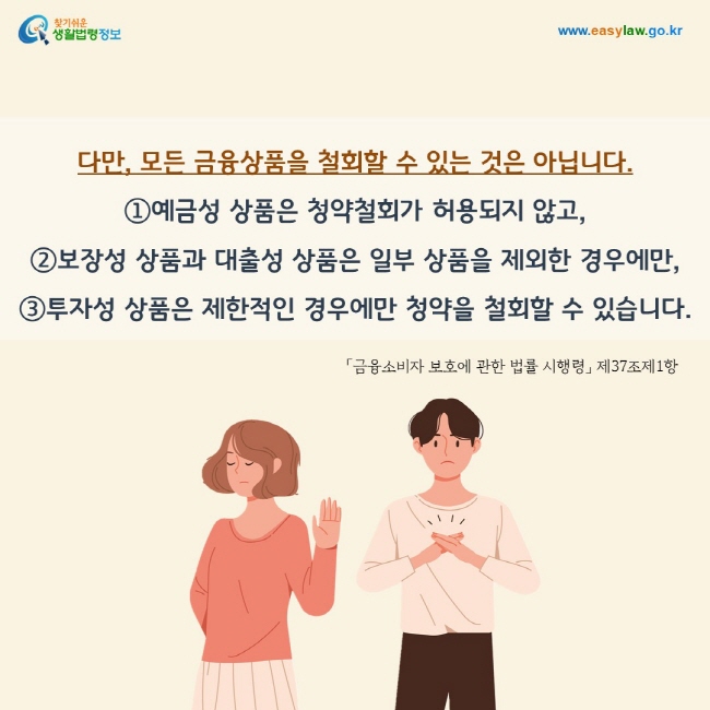 다만, 모든 금융상품을 철회할 수 있는 것은 아닙니다.  ①예금성 상품은 청약철회가 허용되지 않고,  ②보장성 상품과 대출성 상품은 일부 상품을 제외한 경우에만,  ③투자성 상품은 제한적인 경우에만 청약을 철회할 수 있습니다. 「금융소비자 보호에 관한 법률 시행령」 제37조제1항