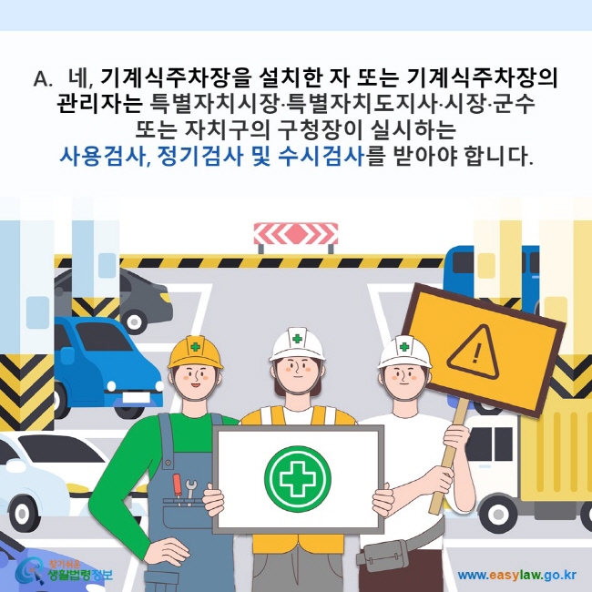 A. 네, 기계식주차장을 설치한 자 또는 기계식주차장의 관리자는 특별자치시장·특별자치도지사·시장·군수 또는 자치구의 구청장이 실시하는 사용검사, 정기검사 및 수시검사를 받아야 합니다. 찾기쉬운 생활법령정보(www.easylaw.go.kr)