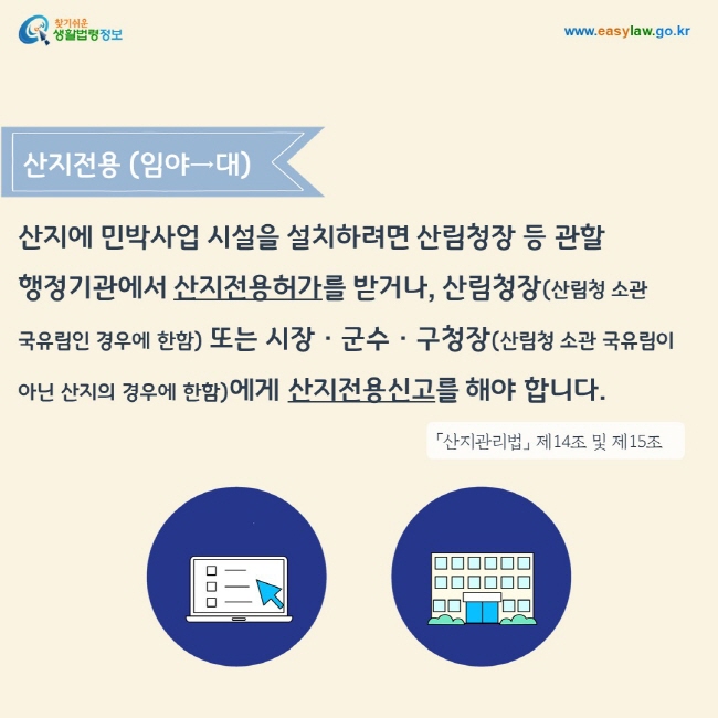 산지전용 (임야→대) 산지에 민박사업 시설을 설치하려면 산림청장 등 관할 행정기관에서 산지전용허가를 받거나, 산림청장(산림청 소관 국유림인 경우에 한함) 또는 시장 · 군수 · 구청장(산림청 소관 국유림이 아닌 산지의 경우에 한함)에게 산지전용신고를 해야 합니다.「산지관리법」 제14조 및 제15조