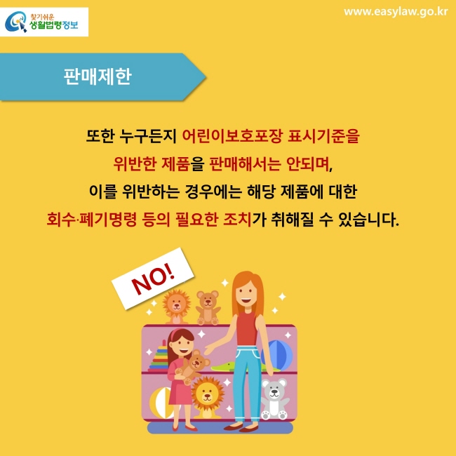 판매제한. 또한 누구든지 어린이보호포장 표시기준을 위반한 제품을 판매해서는 안되며, 이를 위반하는 경우에는 해당 제품에 대한 회수∙폐기명령 등의 필요한 조치가 취해질 수 있습니다.  