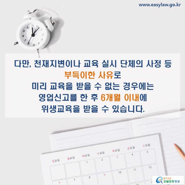 www.easylaw.go.kr 다만, 천재지변이나 교육 실시 단체의 사정 등 부득이한 사유로 미리 교육을 받을 수 없는 경우에는 영업신고를 한 후 6개월 이내에 위생교육을 받을 수 있습니다.