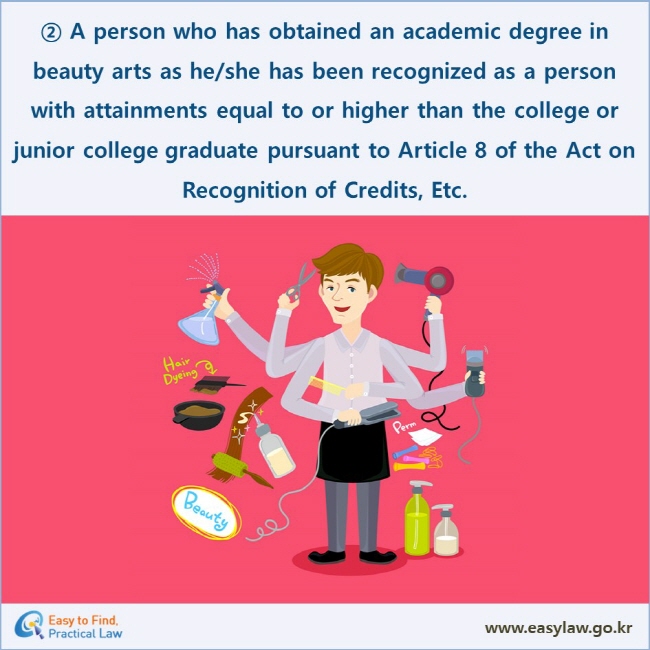 ② A person who has obtained an academic degree in beauty arts as he/she has been recognized as a person with attainments equal to or higher than the college or junior college graduate pursuant to Article 8 of the Act on Recognition of Credits, Etc. 