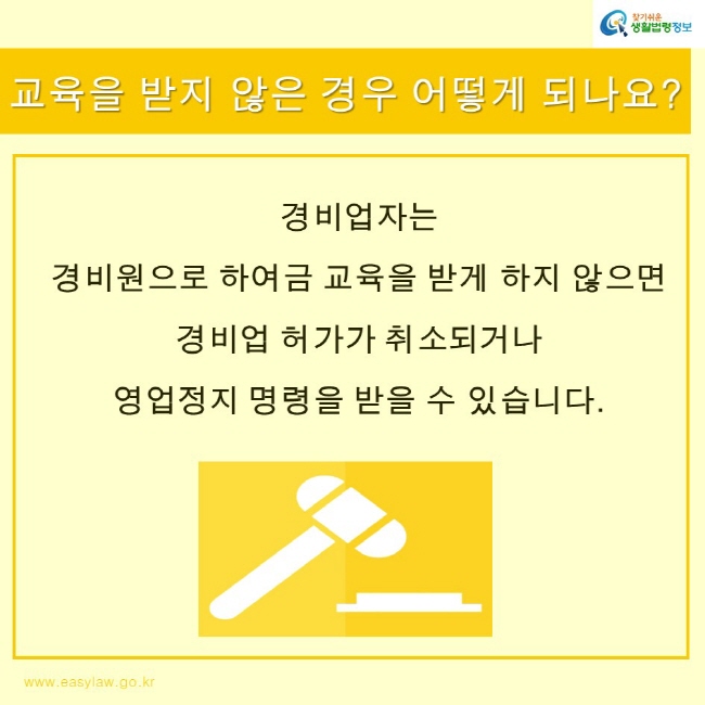 찾기쉬운생활법령정보 로고
www.easylaw.go.kr
교육을 받지 않은 경우 어떻게 되나요?
경비업자는 
경비원으로 하여금 교육을 받게 하지 않으면 경비업 허가가 취소되거나 영업정지 명령을 받을 수 있습니다.
