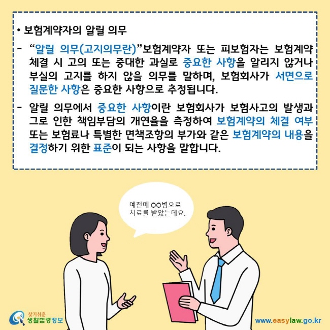 보험계약자의 알릴 의무 “알릴 의무(고지의무란)”보험계약자 또는 피보험자는 보험계약 체결 시 고의 또는 중대한 과실로 중요한 사항을 알리지 않거나 부실의 고지를 하지 않을 의무를 말하며, 보험회사가 서면으로 질문한 사항은 중요한 사항으로 추정됩니다. 알릴 의무에서 중요한 사항이란 보험회사가 보험사고의 발생과 그로 인한 책임부담의 개연율을 측정하여 보험계약의 체결 여부 또는 보험료나 특별한 면책조항의 부가와 같은 보험계약의 내용을 결정하기 위한 표준이 되는 사항을 말합니다. 찾기쉬운 생활법령정보 로고 www.easylaw.go.kr