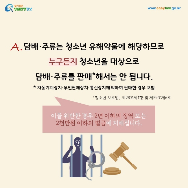 답변: 담배·주류는 청소년 유해약물에 해당하므로  누구든지 청소년을 대상으로  담배·주류를 판매*해서는 안 됩니다. * 자동기계장치·무인판매장치·통신장치에 의하여 판매한 경우 포함. 이를 위반한 경우 2년 이하의 징역 또는  2천만원 이하의 벌금에 처해집니다. 「청소년 보호법」 제28조제1항 및 제59조제6호