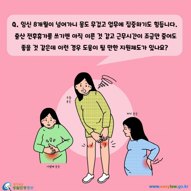 임신 8개월이 넘어가니 몸도 무겁고 업무에 집중하기도 힘듭니다. 출산 전후휴가를 쓰기엔 아직 이른 것 같고 근무시간이 조금만 줄어도 좋을 것 같은데 이런 경우 도움이 될 만한 지원제도가 있나요?