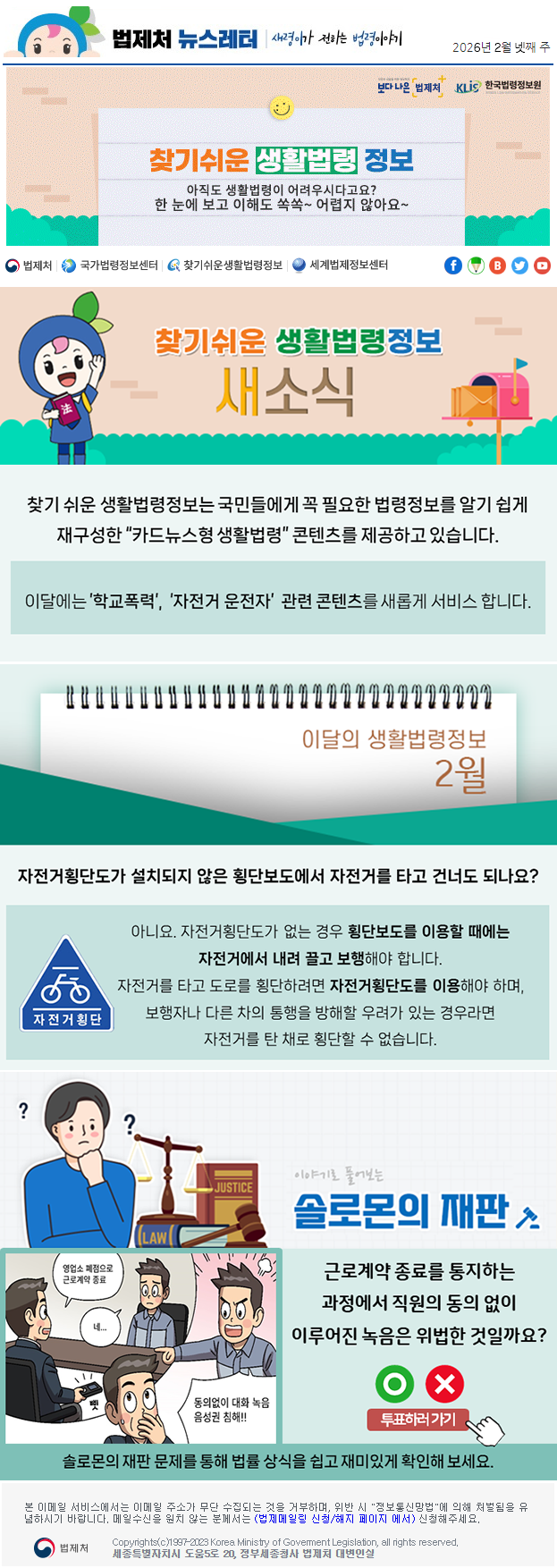 법제처 뉴스레터 새령이가 전하는 법령이야기 2026년 2월 넷째 주 보다 나은 법제처 KLiS한국법령정보원 찾기 쉬운 생활법령 정보 아직도 생활법령이 어려우시다고요? 한 눈에 보고 이해도 쏙쏙~ 어렵지 않아요~ 찾기 쉬운 생활법령정보 새소식 찾기 쉬운 생활법령정보는 국민들에게 꼭 필요한 법령정보를 알기 쉽게 재구성한 “카드뉴스형 생활법령” 콘텐츠를 제공하고 있습니다. 이달에는 ’학교폭력’,  ‘자전거 운전자’  관련 콘텐츠를 새롭게 서비스 합니다. 이달의 생활법령정보 2월 자전거횡단도가 설치되지 않은 횡단보도에서 자전거를 타고 건너도 되나요? [자전거횡단도 표지] 아니요. 자전거횡단도가 없는 경우 횡단보도를 이용할 때에는 자전거에서 내려 끌고 보행해야 합니다. 자전거를 타고 도로를 횡단하려면 자전거횡단도를 이용해야 하며, 보행자나 다른 차의 통행을 방해할 우려가 있는 경우라면 자전거를 탄 채로 횡단할 수 없습니다. 이야기로 풀어보는 솔로몬의 재판 근로계약 종료를 통지하는 과정에서 직원의 동의 없이 이루어진 녹음은 위법한 것일까요? 영업소 폐점으로 근로계약 종료 네,, 삣! 동의없이 대화 녹음 음성권 침해!! O X  투표하러 가기 솔로몬의 재판 문제를 통해 법률 상식을 쉽고 재미있게 확인해 보세요. 본 이메일 서비스에서는 이메일 주소가 무단 수집되는 것을 거부하며, 위반 시 "정보통신망법"에 의해 처벌됨을 유념하시길 바랍니다. 메일수신을 원치않는 분께서는 (법제메일링 신청/해지 페이지 에서) 신청해주세요. 법제처 Korea Ministry of Govement Legislation, all rights reserved. 세종특별자치시 도움5로 20, 정부세종청사 법제처 대변인실