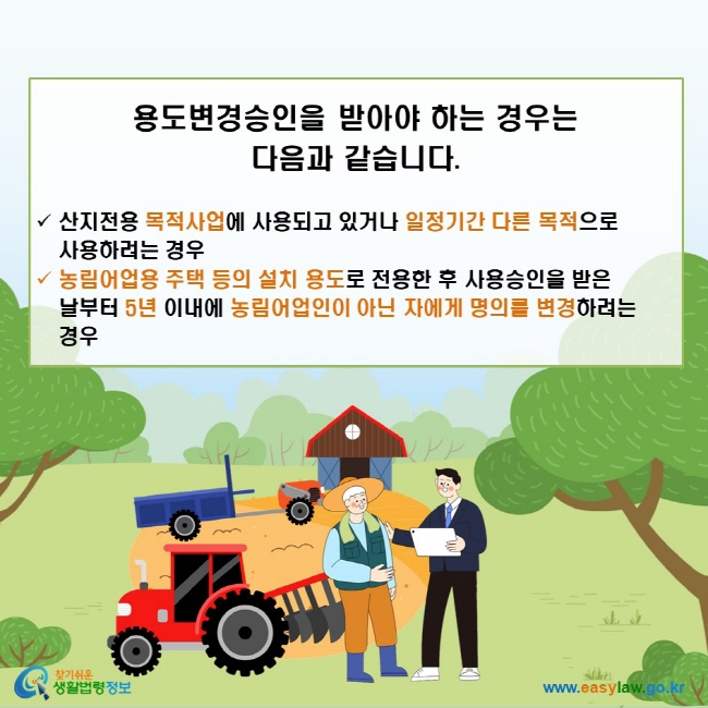 용도변경승인을 받아야 하는 경우는 다음과 같습니다. √ 산지전용 목적사업에 사용되고 있거나 일정기간 다른 목적으로 사용하려는 경우 √ 농림어업용 주택 등의 설치 용도로 전용한 후 사용승인을 받은 날부터 5년 이내에 농림어업인이 아닌 자에게 명의를 변경하려는 경우