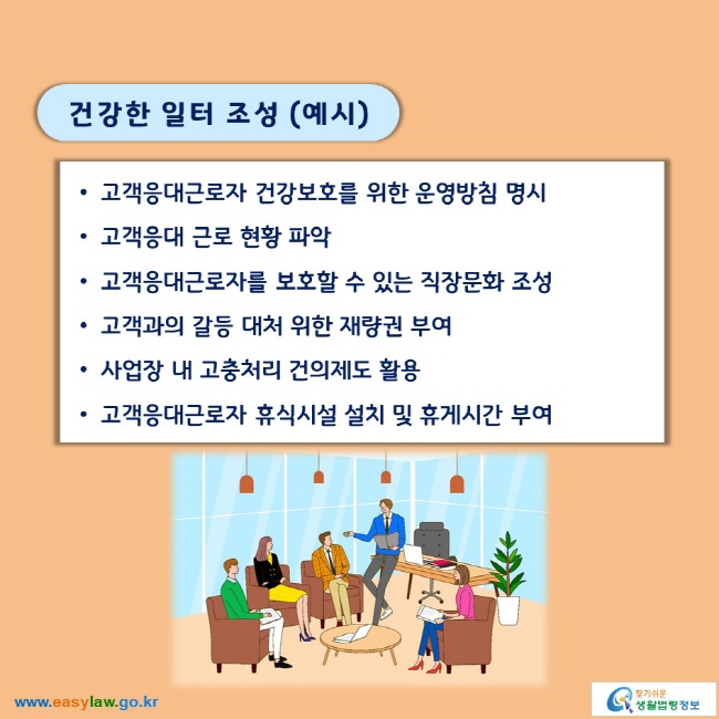 건강한 일터 조성 (예시)

■ 고객응대근로자 건강보호를 위한 운영방침 명시
■ 고객응대 근로 현황 파악
■ 고객응대근로자를 보호할 수 있는 직장문화 조성
■ 고객과의 갈등 대처 위한 재량권 부여
■ 사업장 내 고충처리 건의제도 활용
■ 고객응대근로자 휴식시설 설치 및 휴게시간 부여