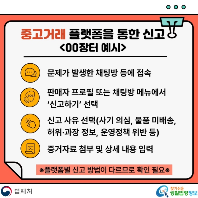 중고거래 플랫폼을 통한 신고00장터 예시 문제가 발생한 채팅방 등에 접속 판매자 프로필 또는 채팅방 메뉴에서 '신고하기' 선택 신고 사유 선택(사기 의심, 물품 미배송, 허위·과장 정보, 운영정책 위반 등) 증거자료 첨부 및 상세 내용 입력 *플랫폼별 신고 방법이 다르므로 확인 필요*