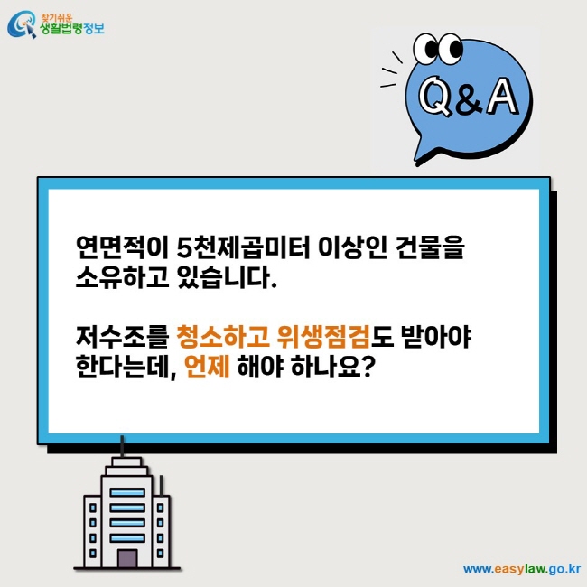 Q&A  연면적이 5천제곱미터 이상인 건물을  소유하고 있습니다.   저수조를 청소하고 위생점검도 받아야  한다는데, 언제 해야 하나요?