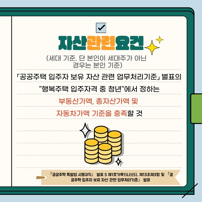 자산관련요건(세대 기준. 단 본인이 세대주가 아닌 경우는 본인 기준) 「공공주택 입주자 보유 자산 관련 업무처리기준」별표의 "행복주택 입주자격 중 청년"에서 정하는 부동산가액, 총자산가액 및 자동차가액 기준을 충족할 것   [규제「공공주택 특별법 시행규칙」별표 5 제1호가목1)나)(5), 제13조제3항 및「공공주택 입주자 보유 자산 관련 업무처리기준」 별표 