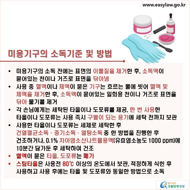 미용기구의 소독기준 및 방법: ㆍ미용기구의 소독 전에는 표면의 이물질을 제거한 후, 소독액이 묻어있는 천이나 거즈로 표면을 닦아냄ㆍ사용 중 혈액이나 체액이 묻은 기구는 흐르는 물에 씻어 혈액 및 체액을 제거한 후, 소독액이 묻어있는 일회용 천이나 거즈로 표면을 닦아 물기를 제거ㆍ각 손님에게는 세탁된 타올이나 도포류를 제공, 한 번 사용한 타올이나 도포류는 사용 즉시 구별이 되는 용기에 세탁 전까지 보관ㆍ사용한 타올이나 도포류는 세제로 세탁한 후  건열멸균소독·증기소독·열탕소독 중 한 방법을 진행한 후 건조하거나, 0.1% 차아염소산나트륨용액(유효염소농도 1000 ppm)에 10분간 담가둔 후 세탁하여 건조ㆍ혈액이 묻은 타올, 도포류는 폐기ㆍ스팀타올은 사용전 80℃ 이상의 온도에서 보관, 적정하게 식힌 후 사용하고 사용 후에는 타올 및 도포류와 동일한 방법으로 소독