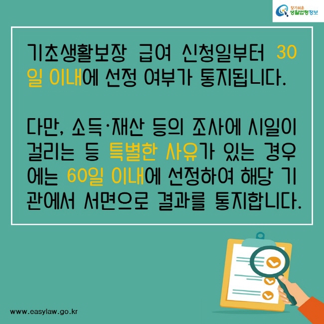 기초생활보장 급여 신청일부터 30일 이내에 선정 여부가 통지됩니다.다만, 소득·재산 등의 조사에 시일이 걸리는 등 특별한 사유가 있는 경우에는 60일 이내에 선정하여 해당 기관에서 서면으로 결과를 통지합니다.찾기쉬운생활법령정보www.easylaw.go.kr