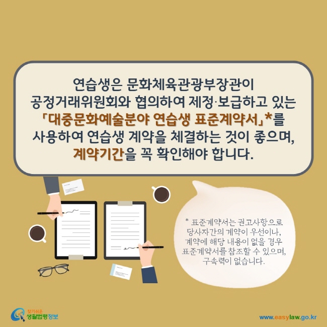 연습생은 문화체육관광부장관이 공정거래위원회와 협의하여 제정‧보급하고 있는 「대중문화예술분야 연습생 표준계약서」*를 사용하여 연습생 계약을 체결하는 것이 좋으며, 계약기간을 꼭 확인해야 합니다.  * 표준계약서는 권고사항으로 당사자간의 계약이 우선이나,  계약에 해당 내용이 없을 경우 표준계약서를 참조할 수 있으며, 구속력이 없습니다.