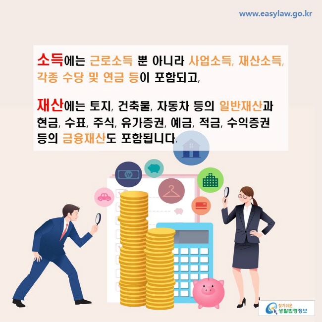 소득에는 근로소득 뿐 아니라 사업소득, 재산소득, 각종 수당 및 연금 등이 포함되고,재산에는 토지, 건축물, 자동차 등의 일반재산과 현금, 수표, 주식, 유가증권, 예금, 적금, 수익증권 등의 금융재산도 포함됩니다. 