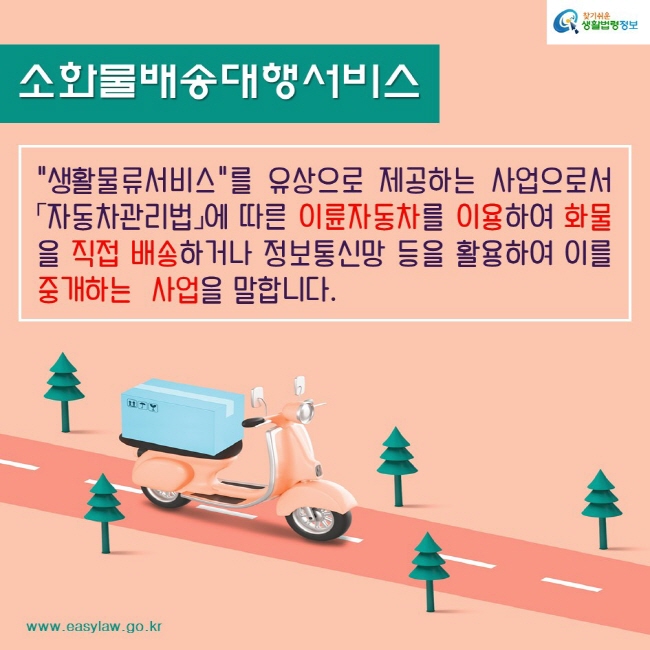 찾기쉬운생활법령정보www.easylaw.go.kr소화물배송대행서비스"생활물류서비스"를 유상으로 제공하는 사업으로서「자동차관리법」에 따른 이륜자동차를 이용하여 화물을 직접 배송하거나 정보통신망 등을 활용하여 이를 중개하는  사업을 말합니다.