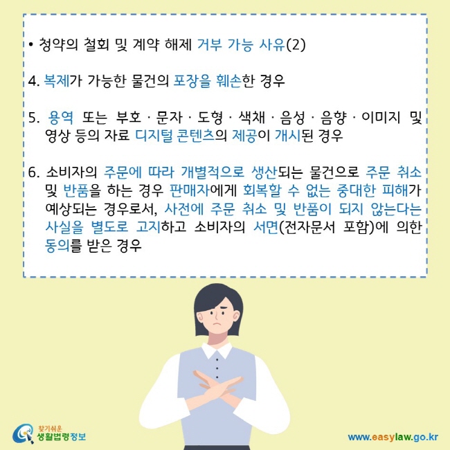 • 청약의 철회 및 계약 해제 거부 가능 사유(2)
4. 복제가 가능한 물건의 포장을 훼손한 경우
5. 용역 또는 부호ㆍ문자ㆍ도형ㆍ색채ㆍ음성ㆍ음향ㆍ이미지 및 영상 등의 자료 디지털 콘텐츠의 제공이 개시된 경우
6. 소비자의 주문에 따라 개별적으로 생산되는 물건으로 주문 취소  및 반품을 하는 경우 판매자에게 회복할 수 없는 중대한 피해가 예상되는 경우로서, 사전에 주문 취소 및 반품이 되지 않는다는 사실을 별도로 고지하고 소비자의 서면(전자문서 포함)에 의한 동의를 받은 경우
찾기쉬운 생활법령정보 로고
www.easylaw.go.kr