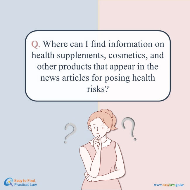 Q. Where can I find information on health supplements, cosmetics, and other products that appear in the news articles for posing health risks? Easy to Find, Practical Law(www.easylaw.go.kr)