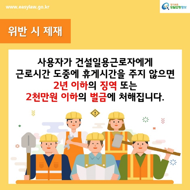 www.easylaw.go.kr찾기쉬운생활법령정보위반 시 제재사용자가 건설일용근로자에게 근로시간 도중에 휴게시간을 주지 않으면 2년 이하의 징역 또는 2천만원 이하의 벌금에 처해집니다.