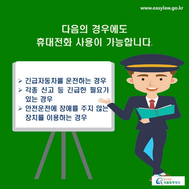 다음의 경우에도 휴대전화 사용이 가능합니다.
√ 긴급자동차를 운전하는 경우
√ 각종 신고 등 긴급한 필요가 있는 경우
√ 안전운전에 장애를 주지 않는 장치를 이용하는 경우