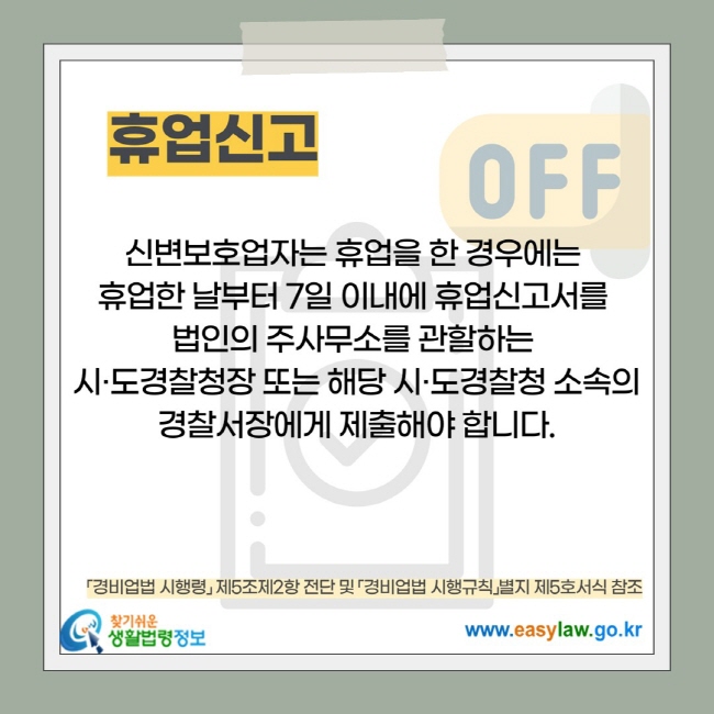 휴업신고: 신변보호업자는 휴업을 한 경우에는  휴업한 날부터 7일 이내에 휴업신고서를  법인의 주사무소를 관할하는  시·도경찰청장 또는 해당 시·도경찰청 소속의 경찰서장에게 제출해야 합니다.