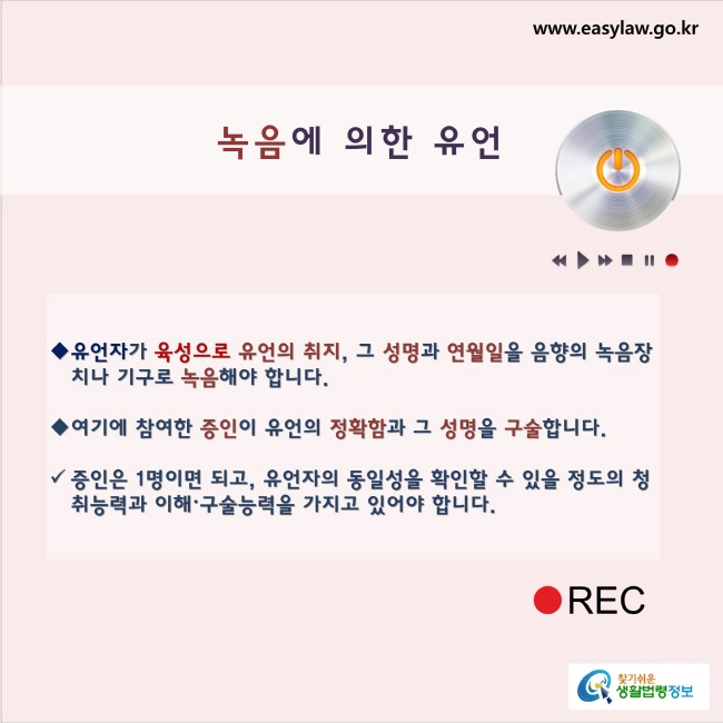 녹음에 의한 유언유언자가 육성으로 유언의 취지, 그 성명과 연월일을 음향의 녹음장치나 기구로 녹음해야 합니다.여기에 참여한 증인이 유언의 정확함과 그 성명을 구술합니다. 증인은 1명이면 되고, 유언자의 동일성을 확인할 수 있을 정도의 청취능력과 이해ㆍ구술능력을 가지고 있어야 합니다.