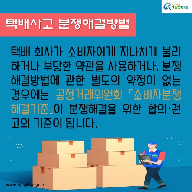 택배사고 분쟁해결방법
택배 회사가 소비자에게 지나치게 불리하거나 부당한 약관을 사용하거나, 분쟁해결방법에 관한 별도의 약정이 없는 경우에는 공정거래위원회 「소비자분쟁해결기준」이 분쟁해결을 위한 합의·권고의 기준이 됩니다.
찾기쉬운생활법령정보
www.easylaw.go.kr
