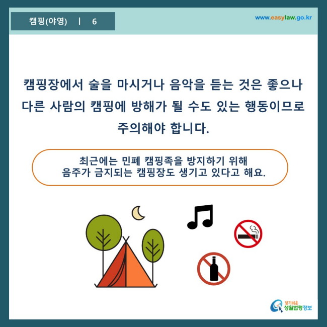 www.easylaw.go.kr 캠핑장에서 술을 마시거나 음악을 듣는 것은 좋으나 다른 사람의 캠핑에 방해가 될 수도 있는 행동이므로 주의해야 합니다. 최근에는 민폐 캠핑족을 방지하기 위해 음주가 금지되는 캠핑장도 생기고 있다고 해요.