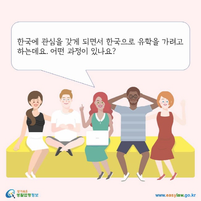 한국에 관심을 갖게 되면서 한국으로 유학을 가려고 하는데요. 어떤 과정이 있나요? 찾기쉬운생활법령정보 로고 www.easylaw.go.kr