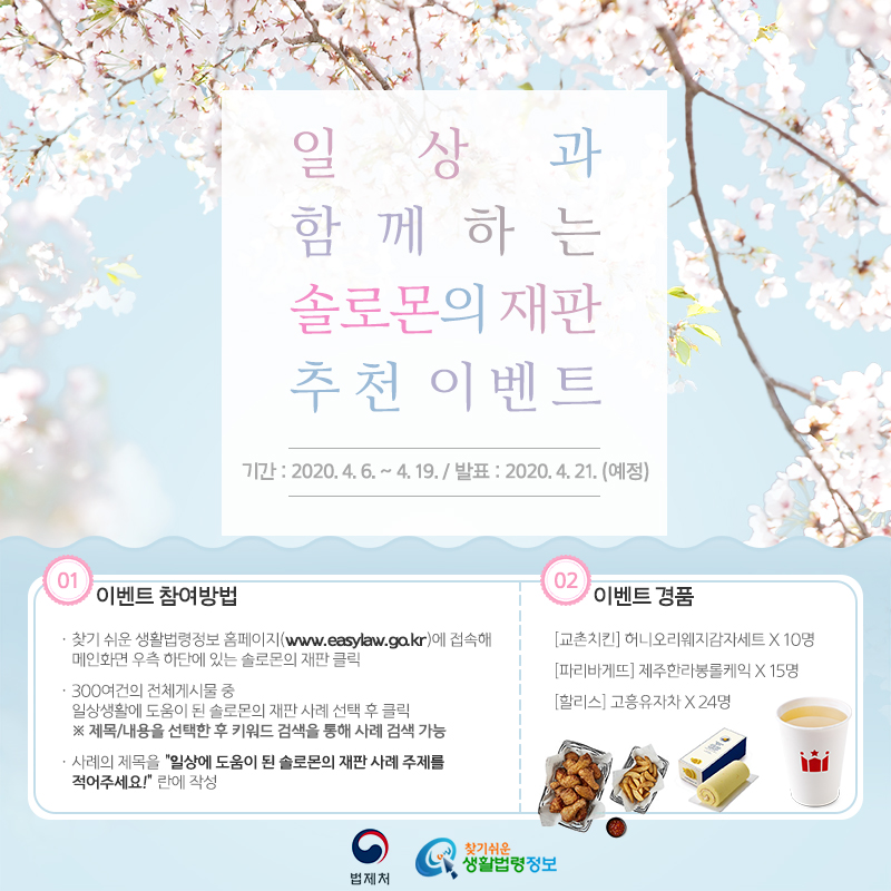지금까지 누적된 300여건의 솔로몬의 재판 사례 중 일상생활에 도움이 되었던 사례의 제목을 설문지에 주관식으로 작성해주세요!&#10;참여방법&#10;① www.easylaw.go.kr에 접속해 메인화면 우측 하단에 있는 솔로몬의 재판 클릭&#10;② 300여건의 전체게시물 중 일상생활에 도움이 된 솔로몬의 재판 사례 선택 후 클릭(※ 제목/내용을 선택한 후 키워드 검색을 통해 사례 검색 가능)&#10;③ 사례의 제목을 설문지의 “일상에 도움이 된 솔로몬의 재판 사례 주제”에 작성&#10;▶ 이벤트기간: 2020. 04. 06.(월) ~ 2020. 04. 19.(일)&#10;▶ 당첨자발표: 2020. 04. 21. (화) 예정&#10;▶ 이벤트경품: [교촌치킨] 허니오리웨지감자세트 x 10명&#10;[파리바게뜨] 제주한라봉롤케익  x 15명&#10;[할리스] 고흥유자차 x 24명
