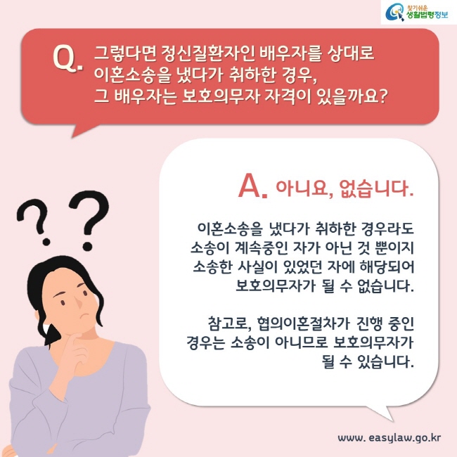 Q. 그렇다면 정신질환자인 배우자를 상대로 이혼소송을 냈다가 취하한 경우, 그 배우자는 보호의무자 자격이 있을까요?

A. 아니요, 없습니다. 이혼소송을 냈다가 취하한 경우라도 소송이 계속중인 자가 아닌 것 뿐이지 소송한 사실이 있었던 자에 해당되어 보호의무자가 될 수 없습니다.

참고로, 협의이혼절차가 진행 중인 경우는 소송이 아니므로 보호의무자가 될 수 있습니다.