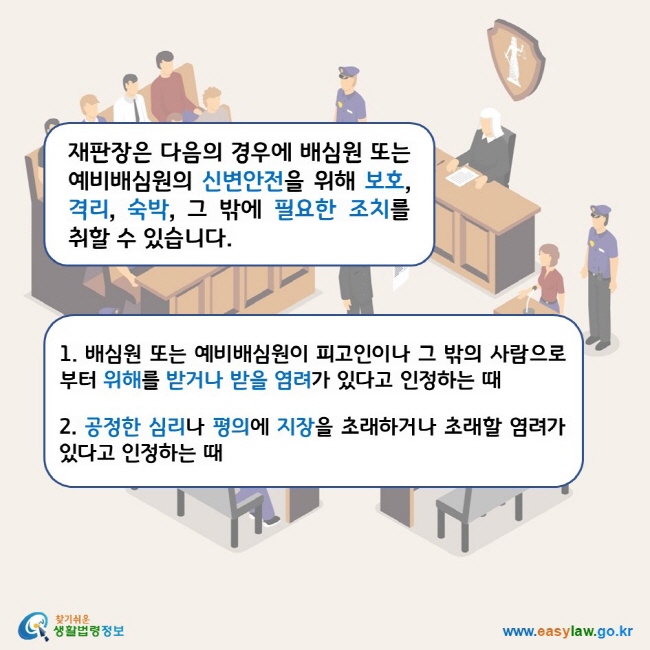 재판장은 다음의 경우에 배심원 또는 예비배심원의 신변안전을 위해 보호, 격리, 숙박, 그 밖에 필요한 조치를 취할 수 있습니다. 1. 배심원 또는 예비배심원이 피고인이나 그 밖의 사람으로부터 위해를 받거나 받을 염려가 있다고 인정하는 때 2. 공정한 심리나 평의에 지장을 초래하거나 초래할 염려가 있다고 인정하는 때 찾기쉬운 생활법령정보 로고 www.easylaw.go.kr