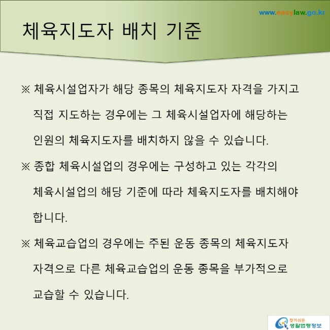 체육지도자 배치 기준※ 체육시설업자가 해당 종목의 체육지도자 자격을 가지고 직접 지도하는 경우에는 그 체육시설업자에 해당하는 인원의 체육지도자를 배치하지 않을 수 있습니다.※ 종합 체육시설업의 경우에는 구성하고 있는 각각의 체육시설업의 해당 기준에 따라 체육지도자를 배치해야 합니다. ※체육교습업의 경우에는 주된 운동 종목의 체육지도자 자격으로 다른 체육교습업의 운동 종목을 부가적으로 교습할 수 있습니다. 