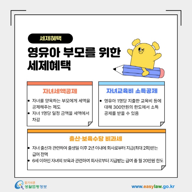 세제혜택 영유아 부모를 위한&nbsp; 세제혜택- 1. 자녀세액공제: 자녀를 양육하는 부모에게 세액을 공제해주는 제도 자녀 1명당 일정 금액을 세액에서 차감, 2. 자녀교육비 소득공제: 영유아 1명당 지출한 교육비 등에 대해 300만원의 한도에서&nbsp;소득공제를 받을 수 있음, 3. 출산·보육수당 비과세: 자녀 출산과 관련하여 출생일 이후 2년 이내에 회사로부터 지급(최대 2회)받는 급여 전액 6세 이하인 자녀의 보육과 관련하여 회사로부터 지급받는 급여 중 월 20만원&nbsp;한도