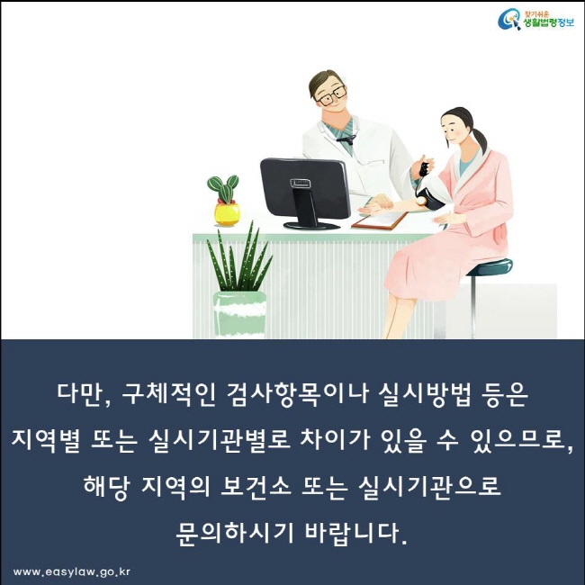 다만, 구체적인 검사항목이나 실시방법 등은
지역별 또는 실시기관별로 차이가 있을 수 있으므로,
해당 지역의 보건소 또는 실시기관으로
문의하시기 바랍니다.
