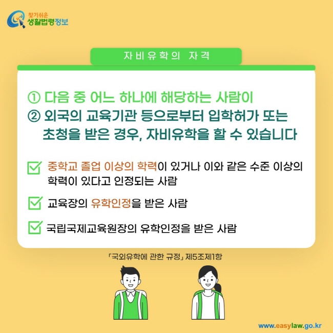 자비유학의 자격 ① 다음 중 어느 하나에 해당하는 사람이 ② 외국의 교육기관 등으로부터 입학허가 또는&nbsp;초청을 받은 경우,&nbsp;자비유학을 할 수 있습니다. 중학교 졸업 이상의 학력이 있거나 이와 같은 수준 이상의 학력이 있다고 인정되는 사람. 교육장의 유학인정을 받은 사람. 국립국제교육원장의 유학인정을 받은 사람「국외유학에 관한 규정」 제5조제1항