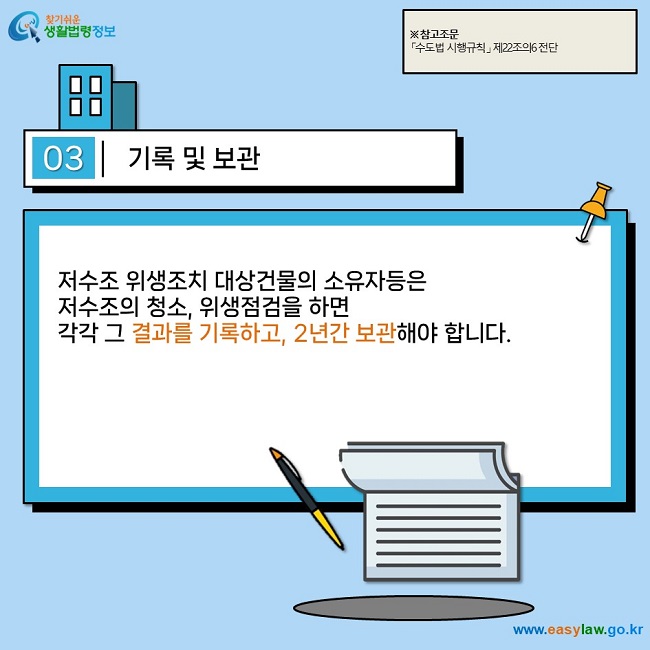 03 기록 및 보관  저수조 위생조치 대상건물의 소유자등은  저수조의 청소, 위생점검을 하면  각각 그 결과를 기록하고, 2년간 보관해야 합니다.  ※ 참고조문 「수도법 시행규칙」 제22조의6 전단