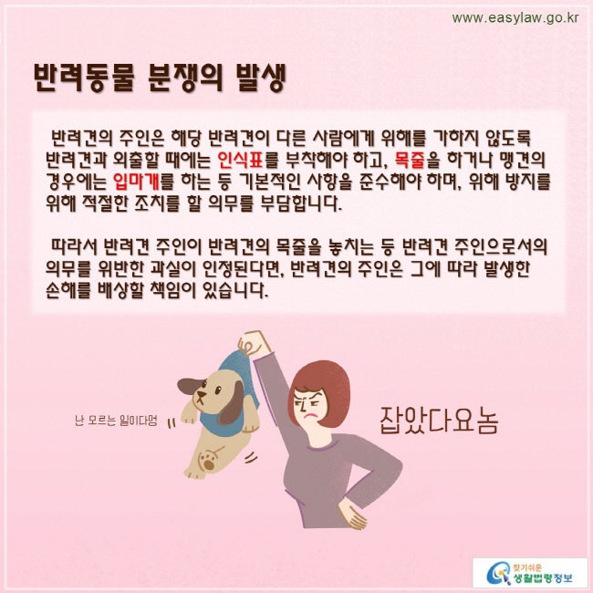 반려견의 주인은 해당 반려견이 다른 사람에게 위해를 가하지 않도록 반려견과 외출할 때에는 인식표를 부착해야 하고, 목줄을 하거나 맹견의 경우에는 입마개를 하는 등 기본적인 사항을 준수해야 하며, 위해 방지를 위해 적절한 조치를 할 의무를 부담합니다.

 따라서 반려견 주인이 반려견의 목줄을 놓치는 등 반려견 주인으로서의 의무를 위반한 과실이 인정된다면, 반려견의 주인은 그에 따라 발생한 손해를 배상할 책임이 있습니다.