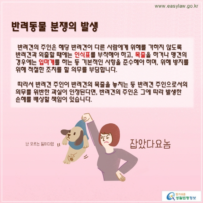 반려견의 주인은 해당 반려견이 다른 사람에게 위해를 가하지 않도록 반려견과 외출할 때에는 인식표를 부착해야 하고, 목줄을 하거나 맹견의 경우에는 입마개를 하는 등 기본적인 사항을 준수해야 하며, 위해 방지를 위해 적절한 조치를 할 의무를 부담합니다.

 따라서 반려견 주인이 반려견의 목줄을 놓치는 등 반려견 주인으로서의 의무를 위반한 과실이 인정된다면, 반려견의 주인은 그에 따라 발생한 손해를 배상할 책임이 있습니다.