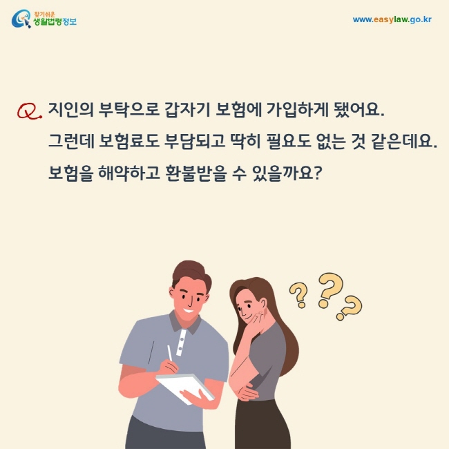 질문: 지인의 부탁으로 갑자기 보험에 가입하게 됐어요. 그런데 보험료도 부담되고 딱히 필요도 없는 것 같은데요. 보험을 해약하고 환불받을 수 있을까요?