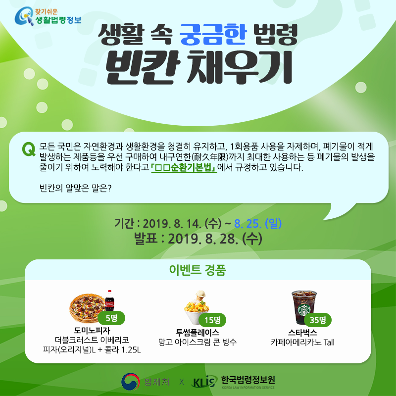 찾기 쉬운 생활법령정보, 생활 속 궁금한 법령 빈칸 채우기, Q. 모든 국민은 자연환경과 생활환경을 청결히 유지하고, 1회용품 사용을 자제하며, 폐기물이 적게 발생하는 제품 등을 우선 구매하여&#10;내구연한(耐久年限)까지 최대한 사용하는 등 폐기물의 발생을 줄이기 위하여 노력해야 한다고 「ㅁㅁ순환기본법」에서 규정하고 있습니다. 빈칸의 알맞은 말은?&#10;기간 : 2019.8.14(수)~8.25(일)&#10;발표 : 2019.8.28(수)&#10;이벤트 경품 : 도미노 피자 더클크러스트 이베리코 피자(오리지널)L+콜라 1.25L 5명, 투썸플레이스 망고아이스크림 콘빙수 15명, 스카벅스 카페아메리카노 Tall 35명,&#10;법제처 x 한국법령정보원