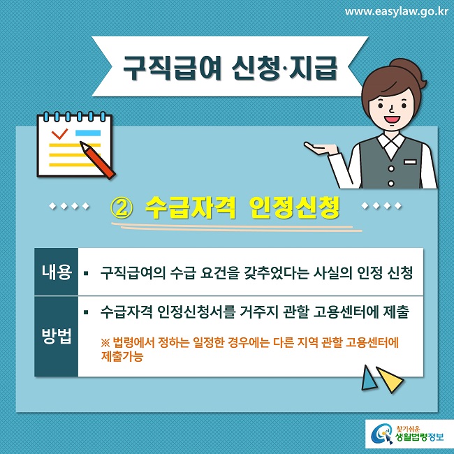 구직급여 신청∙지급
② 수급자격 인정신청
내용
구직급여의 수급 요건을 갖추었다는 사실의 인정 신청
방법
수급자격 인정신청서를 거주지 관할 고용센터에 제출
※ 법령에서 정하는 일정한 경우에는 다른 지역 관할 고용센터에 제출가능
