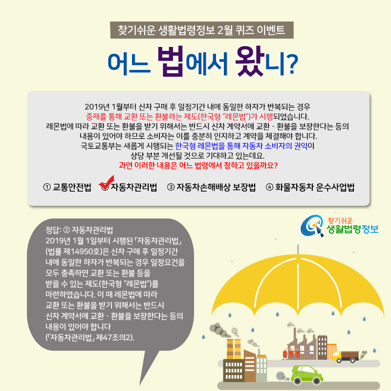 찾기 쉬운 생활법령정보 2월 퀴즈 이벤트&#10;어느 법에서 왔니?&#10;&#10;Q. 2019년 1월부터 신차 구매 후 일정기간 내에 동일한 하자가 반복되는 경우 중재를 통해 교환 또는 환불하는 제도(한국형 “레몬법”)가 시행되었습니다. 레몬법에 따라 교환 또는 환불을 받기 위해서는 반드시 신차 계약서에 교환·환불을 보장한다는 등의 내용이 있어야 하므로 소비자는 이를 충분히 인지하고 계약을 체결해야 합니다.&#10;&#10;   국토교통부는 새롭게 시행되는 한국형 레몬법을 통해 자동차 소비자의 권익이 상당 부분 개선될 것으로 기대하고 있는데요. &#10;&#10;   과연 이러한 내용은 어느 법령에서 정하고 있을까요?&#10;&#10;   ① 교통안전법&#10;   ② 자동차관리법&#10;   ③ 자동차손해배상 보장법&#10;   ④ 화물자동차 운수사업법&#10;&#10;정답: ② 자동차관리법&#10;2019년 1월 1일부터 시행된 「자동차관리법」(법률 제14950호)은 신차 구매 후 일정기간 내에 동일한 하자가 반복되는 경우 일정요건을 모두 충족하면 교환 또는 환불 등을 받을 수 있는 제도(한국형 “레몬법”)를 마련하였습니다. 이 때 레몬법에 따라 교환 또는 환불을 받기 위해서는 반드시 신차 계약서에 교환·환불을 보장한다는 등의 내용이 있어야 합니다(「자동차관리법」 제47조의2).