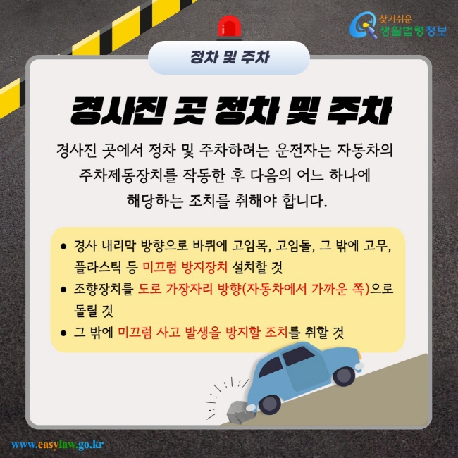 경사진 곳 정차 및 주차 경사진 곳에서 정차 및 주차하려는 운전자는 자동차의 주차제동장치를 작동한 후 다음의 어느 하나에 해당하는 조치를 취해야 합니다. 경사 내리막 방향으로 바퀴에 고임목, 고임돌, 그 밖에 고무, 플라스틱 등 미끄럼 방지장치 설치할 것 조향장치를 도로 가장자리 방향(자동차에서 가까운 쪽)으로 돌릴 것 그 밖에 미끄럼 사고 발생을 방지할 조치를 취할 것
