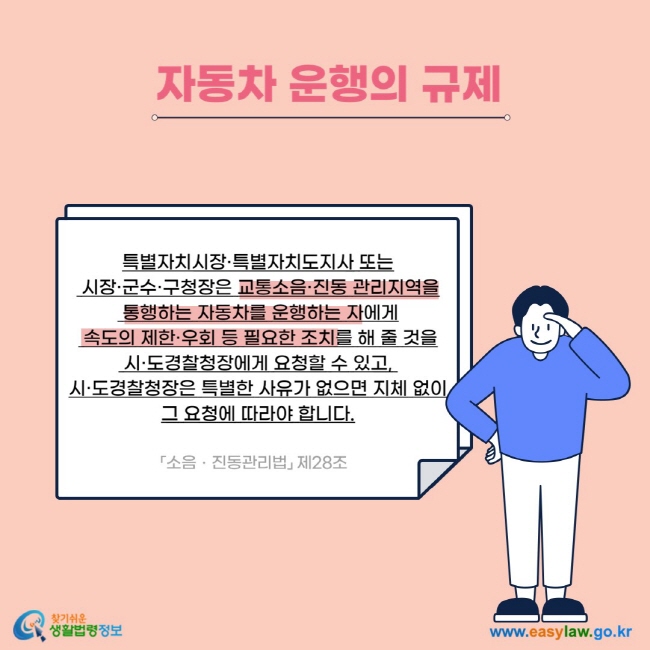 자동차 운행의 규제 특별자치시장·특별자치도지사 또는  시장·군수·구청장은 교통소음·진동 관리지역을  통행하는 자동차를 운행하는 자에게  속도의 제한·우회 등 필요한 조치를 해 줄 것을  시·도경찰청장에게 요청할 수 있고,  시·도경찰청장은 특별한 사유가 없으면 지체 없이 그 요청에 따라야 합니다. 「소음ㆍ진동관리법」 제28조