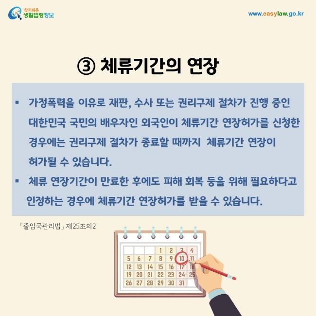 ③ 체류기간의 연장: 가정폭력을 이유로 재판, 수사 또는 권리구제 절차가 진행 중인 대한민국 국민의 배우자인 외국인이 체류기간 연장허가를 신청한 경우에는 권리구제 절차가 종료할 때까지  체류기간 연장이 허가될 수 있습니다. 체류 연장기간이 만료한 후에도 피해 회복 등을 위해 필요하다고 인정하는 경우에 체류기간 연장허가를 받을 수 있습니다.「출입국관리법」 제25조의2