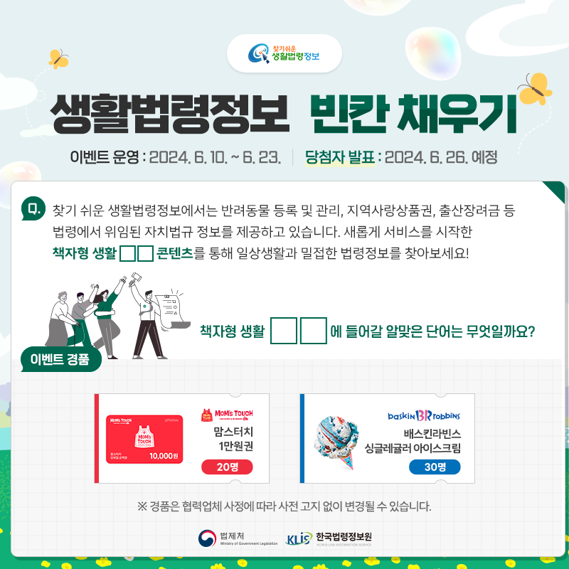 찾기 쉬운 생활법령정보 생활법령정보 빈칸 채우기 이벤트 운영: 2024.6.10.~6.23. 당첨자발표: 2024.6.26 예정 Q. 찾기 쉬운 생활법령정보에서는 반려동물 등록 및 관리, 지역사랑상품권, 출산장려금 등 법령에서 위임된 자치법규 정보를 제공하고 있습니다. 새롭게 서비스를 시작한 책자형 생활□□ 콘텐츠를 통해 일상생활과 밀접한 법령정보를 찾아보세요! 책자형 생활□□에 들어갈 알맞은 단어는 무엇일까요? 맘스터치 1만원권 20명 배스킨라빈스싱글레귤러 아이스크림 30명 ※경품은 협력업체 사정에 따라 사전 고지 없이 변경될 수 있습니다. 법제처 한국법령정보원